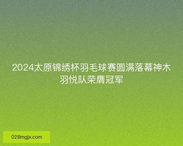 2024太原锦绣杯羽毛球赛圆满落幕神木羽悦队荣膺冠军