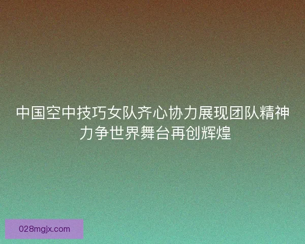 中国空中技巧女队齐心协力展现团队精神 力争世界舞台再创辉煌