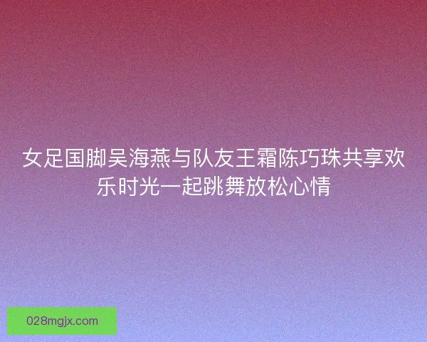 女足国脚吴海燕与队友王霜陈巧珠共享欢乐时光一起跳舞放松心情