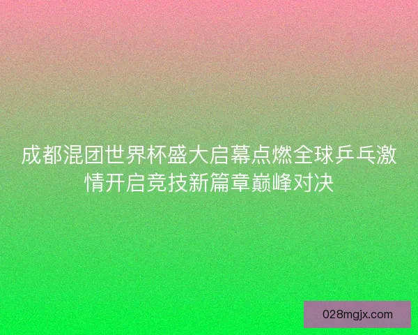成都混团世界杯盛大启幕点燃全球乒乓激情开启竞技新篇章巅峰对决