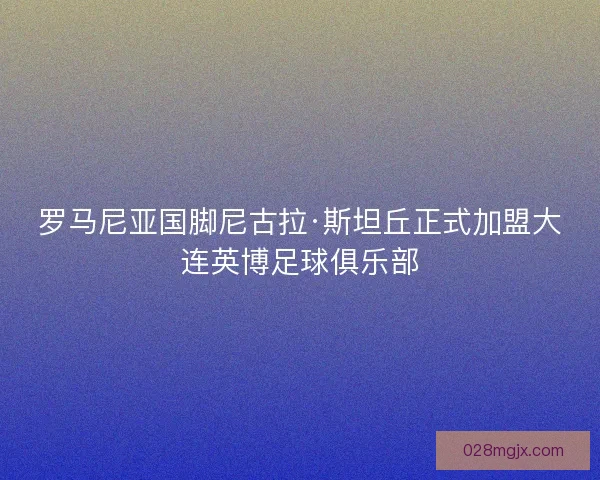 罗马尼亚国脚尼古拉·斯坦丘正式加盟大连英博足球俱乐部