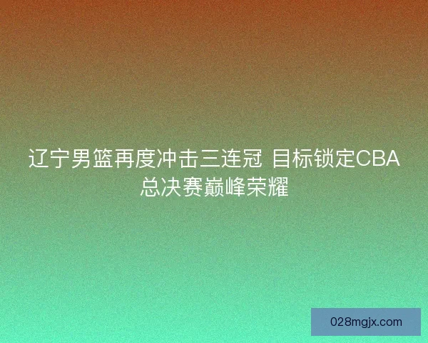 辽宁男篮再度冲击三连冠 目标锁定CBA总决赛巅峰荣耀