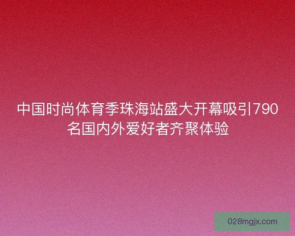 中国时尚体育季珠海站盛大开幕吸引790名国内外爱好者齐聚体验