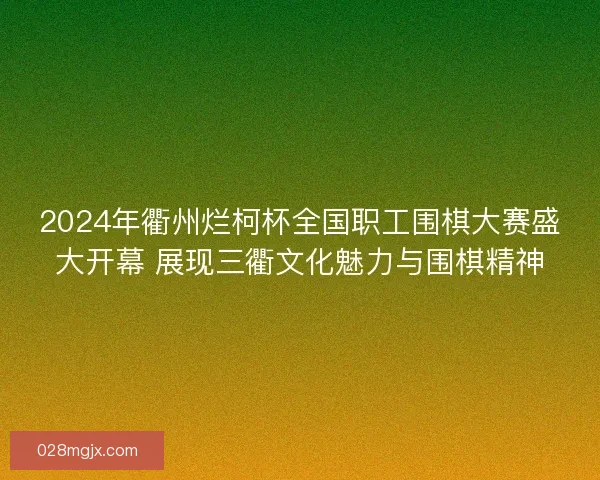 2024年衢州烂柯杯全国职工围棋大赛盛大开幕 展现三衢文化魅力与围棋精神
