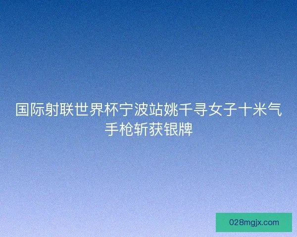 国际射联世界杯宁波站姚千寻女子十米气手枪斩获银牌