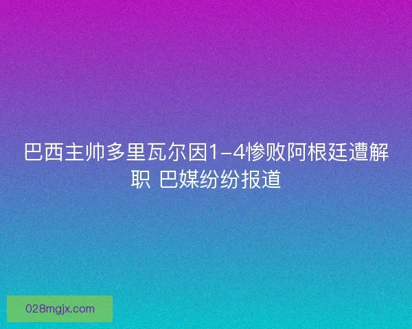 巴西主帅多里瓦尔因1-4惨败阿根廷遭解职 巴媒纷纷报道