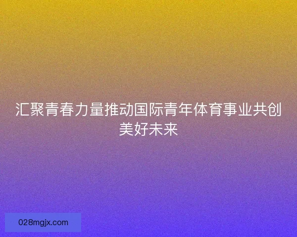 汇聚青春力量推动国际青年体育事业共创美好未来