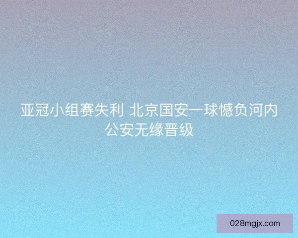 亚冠小组赛失利 北京国安一球憾负河内公安无缘晋级 亚冠小组赛失利 北京国安一球憾负河内公安无缘晋级