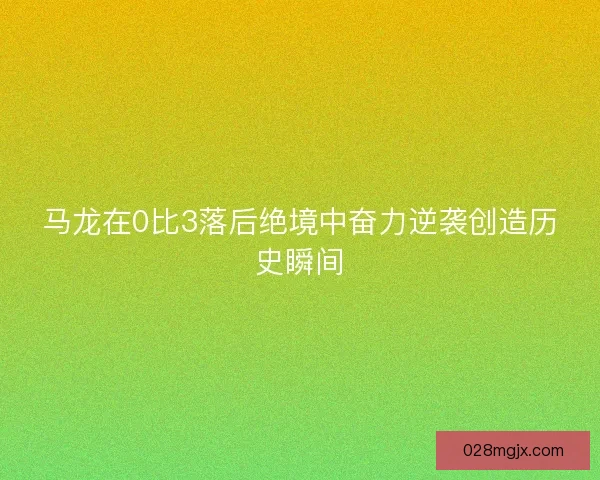 马龙在0比3落后绝境中奋力逆袭创造历史瞬间 马龙在0比3落后绝境中奋力逆袭创造历史瞬间