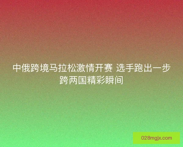 中俄跨境马拉松激情开赛 选手跑出一步跨两国精彩瞬间 中俄跨境马拉松激情开赛 选手跑出一步跨两国精彩瞬间