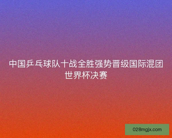 中国乒乓球队十战全胜强势晋级国际混团世界杯决赛 中国乒乓球队十战全胜强势晋级国际混团世界杯决赛