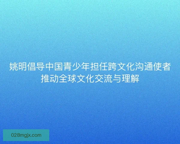 姚明倡导中国青少年担任跨文化沟通使者推动全球文化交流与理解