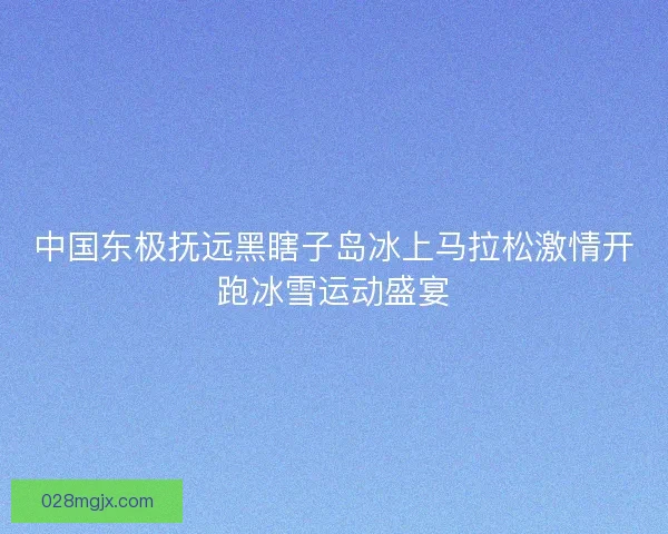中国东极抚远黑瞎子岛冰上马拉松激情开跑冰雪运动盛宴