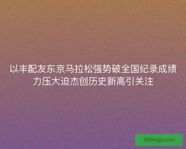 以丰配友东京马拉松强势破全国纪录成绩力压大迫杰创历史新高引关注 以丰配友东京马拉松强势破全国纪录成绩力压大迫杰创历史新高引关注