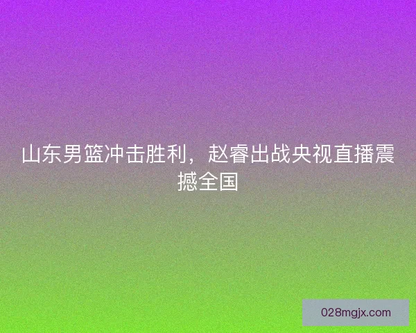 山东男篮冲击胜利，赵睿出战央视直播震撼全国